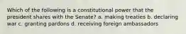 Which of the following is a constitutional power that the president shares with the Senate? a. making treaties b. declaring war c. granting pardons d. receiving foreign ambassadors