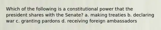 Which of the following is a constitutional power that the president shares with the Senate? a. making treaties b. declaring war c. granting pardons d. receiving foreign ambassadors