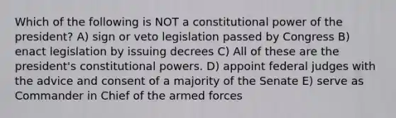 Which of the following is NOT a constitutional power of the president? A) sign or veto legislation passed by Congress B) enact legislation by issuing decrees C) All of these are the president's constitutional powers. D) appoint federal judges with the advice and consent of a majority of the Senate E) serve as Commander in Chief of the armed forces