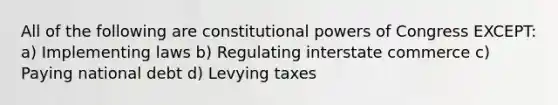 All of the following are constitutional powers of Congress EXCEPT: a) Implementing laws b) Regulating interstate commerce c) Paying national debt d) Levying taxes