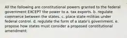 All the following are constitutional powers granted to the federal government EXCEPT the power to a. tax exports. b. regulate commerce between the states. c. place state militias under federal control. d. regulate the form of a state's government. e. propose how states must consider a proposed constitutional amendment.