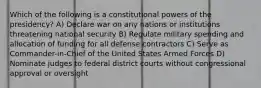 Which of the following is a constitutional powers of the presidency? A) Declare war on any nations or institutions threatening national security B) Regulate military spending and allocation of funding for all defense contractors C) Serve as Commander-in-Chief of the United States Armed Forces D) Nominate judges to federal district courts without congressional approval or oversight