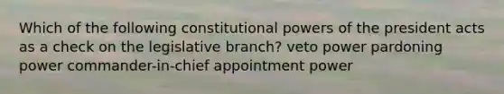 Which of the following constitutional powers of the president acts as a check on the legislative branch? veto power pardoning power commander-in-chief appointment power