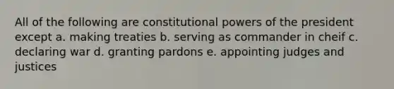 All of the following are constitutional powers of the president except a. making treaties b. serving as commander in cheif c. declaring war d. granting pardons e. appointing judges and justices