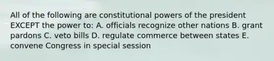 All of the following are constitutional powers of the president EXCEPT the power to: A. officials recognize other nations B. grant pardons C. veto bills D. regulate commerce between states E. convene Congress in special session