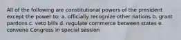 All of the following are constitutional powers of the president except the power to: a. officially recognize other nations b. grant pardons c. veto bills d. regulate commerce between states e. convene Congress in special session