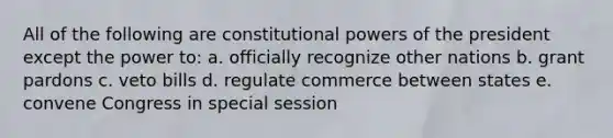 All of the following are constitutional powers of the president except the power to: a. officially recognize other nations b. grant pardons c. veto bills d. regulate commerce between states e. convene Congress in special session