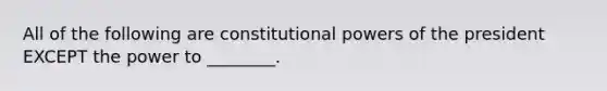 All of the following are constitutional powers of the president EXCEPT the power to ________.