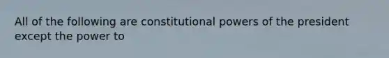 All of the following are constitutional powers of the president except the power to