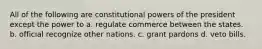 All of the following are constitutional powers of the president except the power to a. regulate commerce between the states. b. official recognize other nations. c. grant pardons d. veto bills.