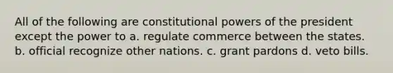 All of the following are constitutional powers of the president except the power to a. regulate commerce between the states. b. official recognize other nations. c. grant pardons d. veto bills.