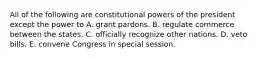 All of the following are constitutional powers of the president except the power to A. grant pardons. B. regulate commerce between the states. C. officially recognize other nations. D. veto bills. E. convene Congress in special session.