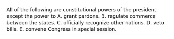 All of the following are constitutional powers of the president except the power to A. grant pardons. B. regulate commerce between the states. C. officially recognize other nations. D. veto bills. E. convene Congress in special session.