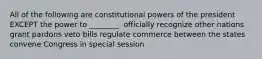 All of the following are constitutional powers of the president EXCEPT the power to ________. officially recognize other nations grant pardons veto bills regulate commerce between the states convene Congress in special session