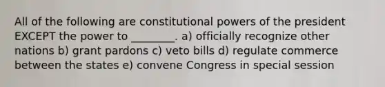 All of the following are constitutional powers of the president EXCEPT the power to ________. a) officially recognize other nations b) grant pardons c) veto bills d) regulate commerce between the states e) convene Congress in special session