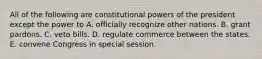 All of the following are constitutional powers of the president except the power to A. officially recognize other nations. B. grant pardons. C. veto bills. D. regulate commerce between the states. E. convene Congress in special session.