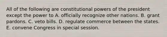 All of the following are constitutional powers of the president except the power to A. officially recognize other nations. B. grant pardons. C. veto bills. D. regulate commerce between the states. E. convene Congress in special session.