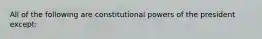 All of the following are constitutional powers of the president except: