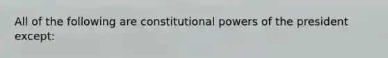 All of the following are constitutional powers of the president except: