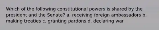 Which of the following constitutional powers is shared by the president and the Senate? a. receiving foreign ambassadors b. making treaties c. granting pardons d. declaring war