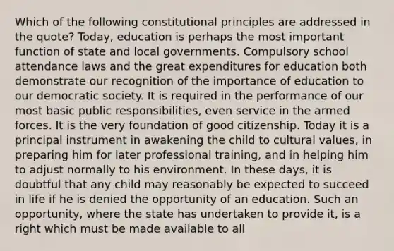 Which of the following constitutional principles are addressed in the quote? Today, education is perhaps the most important function of state and local governments. Compulsory school attendance laws and the great expenditures for education both demonstrate our recognition of the importance of education to our democratic society. It is required in the performance of our most basic public responsibilities, even service in the armed forces. It is the very foundation of good citizenship. Today it is a principal instrument in awakening the child to cultural values, in preparing him for later professional training, and in helping him to adjust normally to his environment. In these days, it is doubtful that any child may reasonably be expected to succeed in life if he is denied the opportunity of an education. Such an opportunity, where the state has undertaken to provide it, is a right which must be made available to all