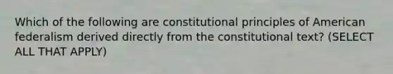 Which of the following are constitutional principles of American federalism derived directly from the constitutional text? (SELECT ALL THAT APPLY)