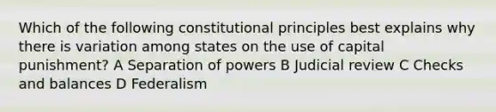 Which of the following constitutional principles best explains why there is variation among states on the use of capital punishment? A Separation of powers B Judicial review C Checks and balances D Federalism