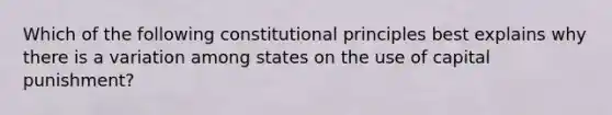 Which of the following constitutional principles best explains why there is a variation among states on the use of capital punishment?