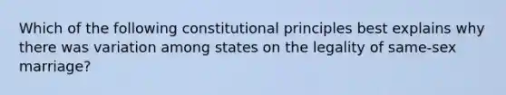 Which of the following constitutional principles best explains why there was variation among states on the legality of same-sex marriage?