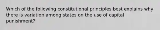 Which of the following constitutional principles best explains why there is variation among states on the use of capital punishment?