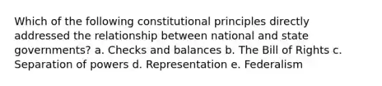 Which of the following constitutional principles directly addressed the relationship between national and state governments? a. Checks and balances b. The Bill of Rights c. Separation of powers d. Representation e. Federalism