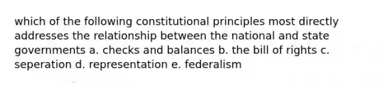 which of the following constitutional principles most directly addresses the relationship between the national and state governments a. checks and balances b. the bill of rights c. seperation d. representation e. federalism