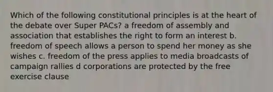 Which of the following constitutional principles is at the heart of the debate over Super PACs? a freedom of assembly and association that establishes the right to form an interest b. freedom of speech allows a person to spend her money as she wishes c. freedom of the press applies to media broadcasts of campaign rallies d corporations are protected by the free exercise clause