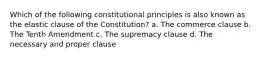 Which of the following constitutional principles is also known as the elastic clause of the Constitution? a. The commerce clause b. The Tenth Amendment c. The supremacy clause d. The necessary and proper clause