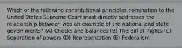 Which of the following constitutional principles nomination to the United States Supreme Court most directly addresses the relationship between was an example of the national and state governments? (A) Checks and balances (B) The Bill of Rights (C) Separation of powers (D) Representation (E) Federalism