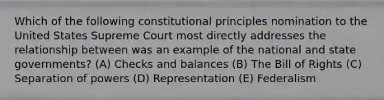 Which of the following constitutional principles nomination to the United States Supreme Court most directly addresses the relationship between was an example of the national and state governments? (A) Checks and balances (B) The Bill of Rights (C) Separation of powers (D) Representation (E) Federalism