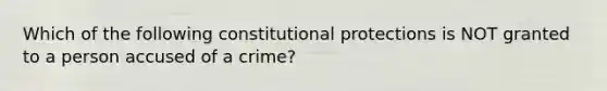 Which of the following constitutional protections is NOT granted to a person accused of a crime?