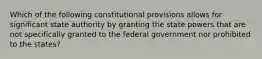 Which of the following constitutional provisions allows for significant state authority by granting the state powers that are not specifically granted to the federal government nor prohibited to the states?