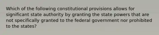 Which of the following constitutional provisions allows for significant state authority by granting the state powers that are not specifically granted to the federal government nor prohibited to the states?