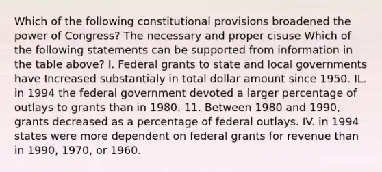 Which of the following constitutional provisions broadened the power of Congress? The necessary and proper cisuse Which of the following statements can be supported from information in the table above? I. Federal grants to state and local governments have Increased substantialy in total dollar amount since 1950. IL. in 1994 the federal government devoted a larger percentage of outlays to grants than in 1980. 11. Between 1980 and 1990, grants decreased as a percentage of federal outlays. IV. in 1994 states were more dependent on federal grants for revenue than in 1990, 1970, or 1960.