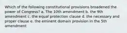 Which of the following constitutional provisions broadened the power of Congress? a. The 10th amendment b. the 9th amendment c. the equal protection clause d. the necessary and proper clause e. the eminent domain provision in the 5th amendment