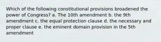 Which of the following constitutional provisions broadened the power of Congress? a. The 10th amendment b. the 9th amendment c. the equal protection clause d. the necessary and proper clause e. the eminent domain provision in the 5th amendment