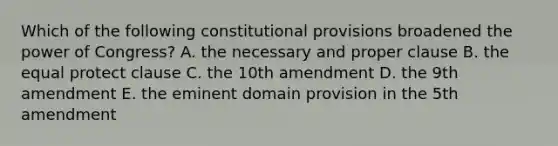 Which of the following constitutional provisions broadened the power of Congress? A. the necessary and proper clause B. the equal protect clause C. the 10th amendment D. the 9th amendment E. the eminent domain provision in the 5th amendment