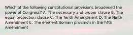 Which of the following constitutional provisions broadened the power of Congress? A. The necessary and proper clause B. The equal protection clause C. The Tenth Amendment D. The Ninth Amendment E. The eminent domain provision in the Fifth Amendment