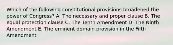 Which of the following constitutional provisions broadened the power of Congress? A. The necessary and proper clause B. The equal protection clause C. The Tenth Amendment D. The Ninth Amendment E. The eminent domain provision in the Fifth Amendment