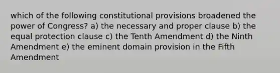 which of the following constitutional provisions broadened the power of Congress? a) the necessary and proper clause b) the equal protection clause c) the Tenth Amendment d) the Ninth Amendment e) the eminent domain provision in the Fifth Amendment