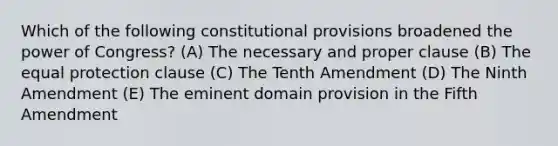 Which of the following constitutional provisions broadened the power of Congress? (A) The necessary and proper clause (B) The equal protection clause (C) The Tenth Amendment (D) The Ninth Amendment (E) The eminent domain provision in the Fifth Amendment