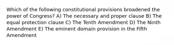 Which of the following constitutional provisions broadened the power of Congress? A) The necessary and proper clause B) The equal protection clause C) The Tenth Amendment D) The Ninth Amendment E) The eminent domain provision in the Fifth Amendment