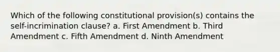 Which of the following constitutional provision(s) contains the self-incrimination clause? a. First Amendment b. Third Amendment c. Fifth Amendment d. Ninth Amendment