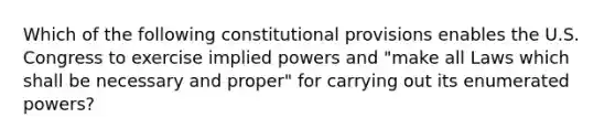 Which of the following constitutional provisions enables the U.S. Congress to exercise implied powers and "make all Laws which shall be necessary and proper" for carrying out its enumerated powers?